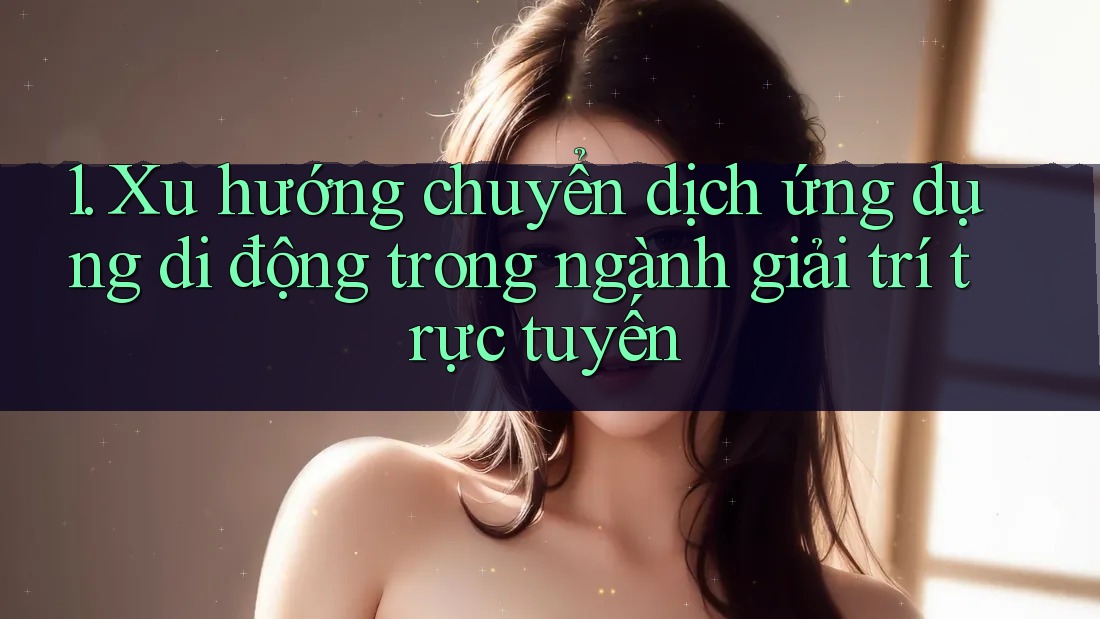 1. Xu hướng chuyển dịch ứng dụng di động trong ngành giải trí trực tuyến