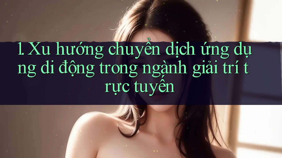 1. Xu hướng chuyển dịch ứng dụng di động trong ngành giải trí trực tuyến