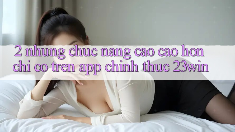 2. Những Chức năng Cao cao hơn Chỉ Có Trên App Chính Thức 23win