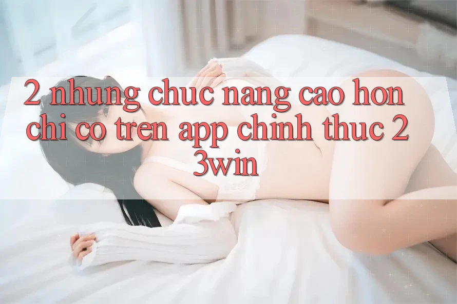2. Những Chức năng Cao hơn Chỉ Có Trên App Chính Thức 23win