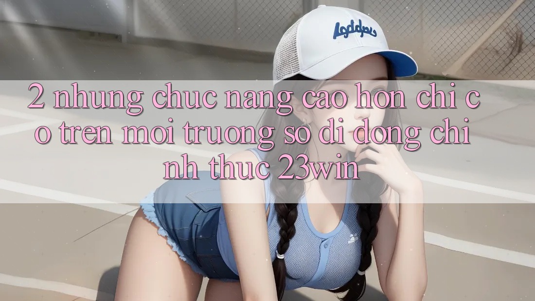 2. Những Chức năng Cao hơn Chỉ Có Trên Môi trường số di động Chính Thức 23win 2. Những Chức năng Cao hơn Chỉ Có Trên Môi trường số di động Chính Thức 23win