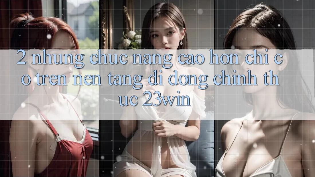 2. Những Chức năng Cao hơn Chỉ Có Trên Nền tảng di động Chính Thức 23win