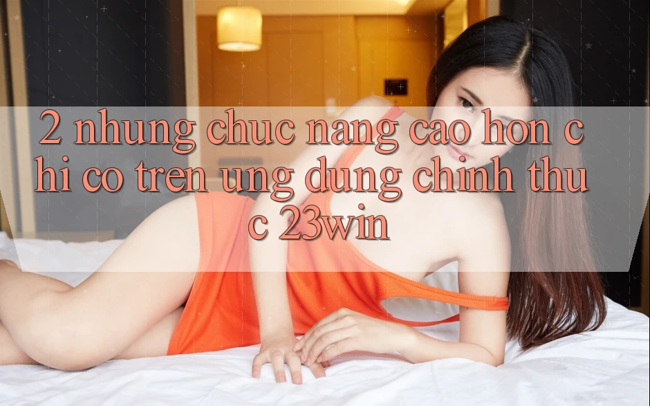 2. Những Chức năng Cao hơn Chỉ Có Trên Ứng Dụng Chính Thức 23win