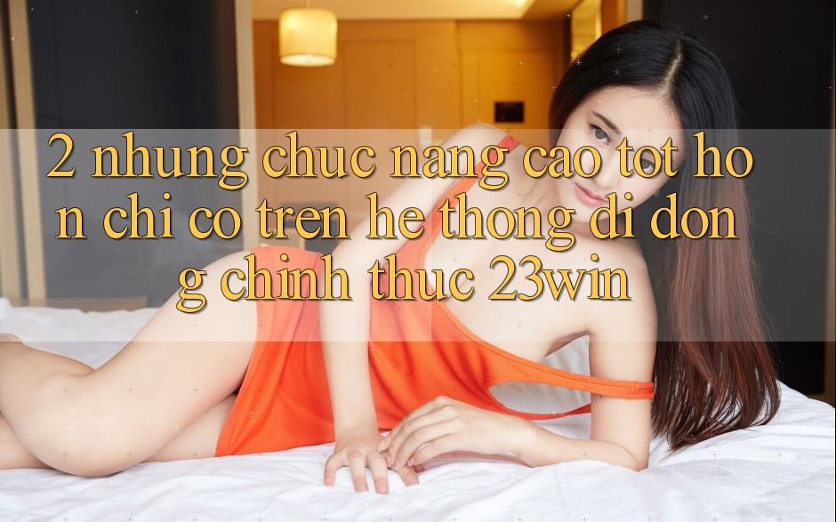 2. Những Chức năng Cao tốt hơn Chỉ Có Trên Hệ thống di động Chính Thức 23win