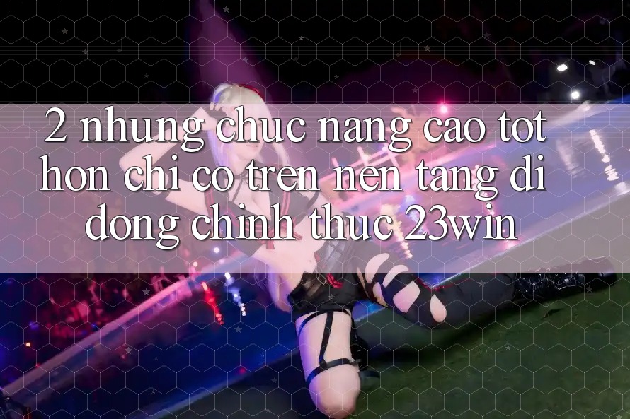 2. Những Chức năng Cao tốt hơn Chỉ Có Trên Nền tảng di động Chính Thức 23win