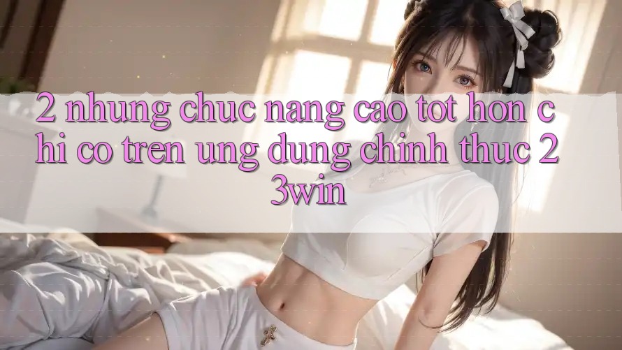 2. Những Chức năng Cao tốt hơn Chỉ Có Trên Ứng Dụng Chính Thức 23win 2. Những Chức năng Cao tốt hơn Chỉ Có Trên Ứng Dụng Chính Thức 23win