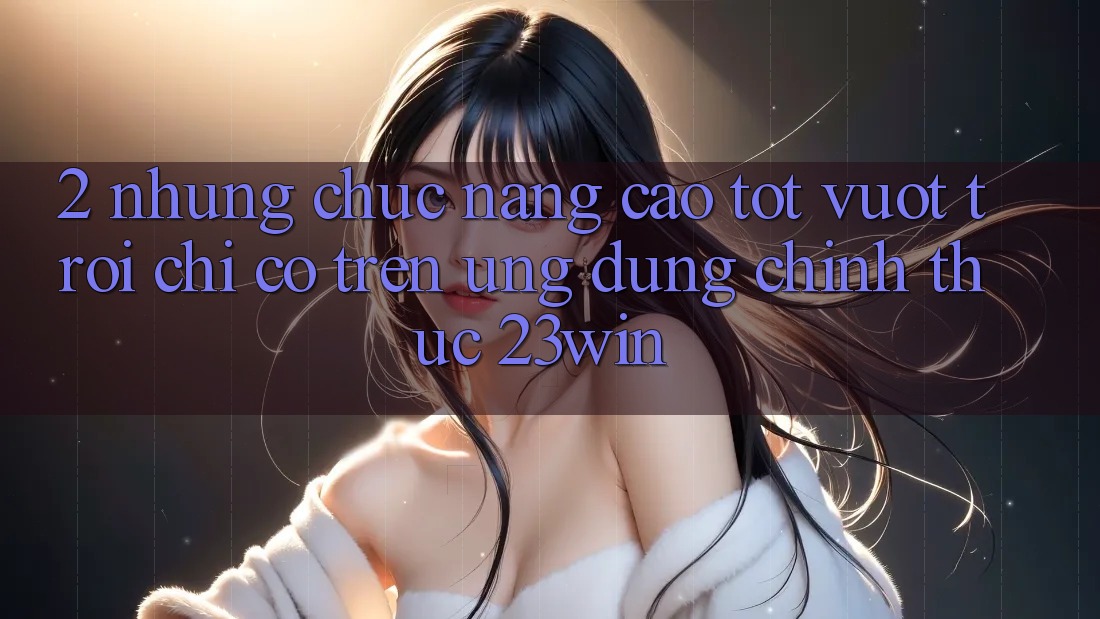 2. Những Chức năng Cao tốt vượt trội Chỉ Có Trên Ứng Dụng Chính Thức 23win