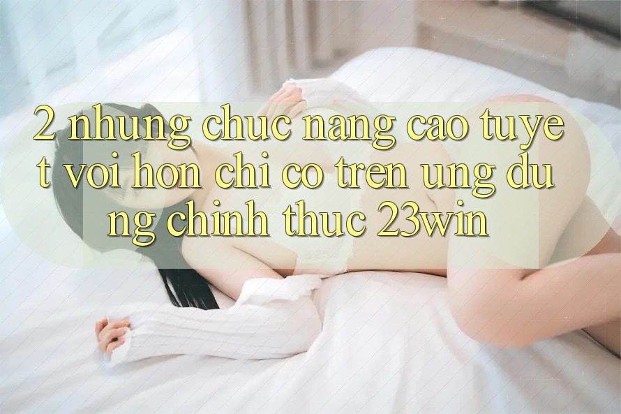 2. Những Chức năng Cao tuyệt vời hơn Chỉ Có Trên Ứng Dụng Chính Thức 23win