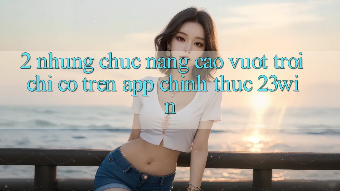 2. Những Chức năng Cao vượt trội Chỉ Có Trên App Chính Thức 23win