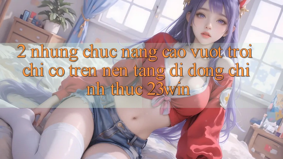 2. Những Chức năng Cao vượt trội Chỉ Có Trên Nền tảng di động Chính Thức 23win