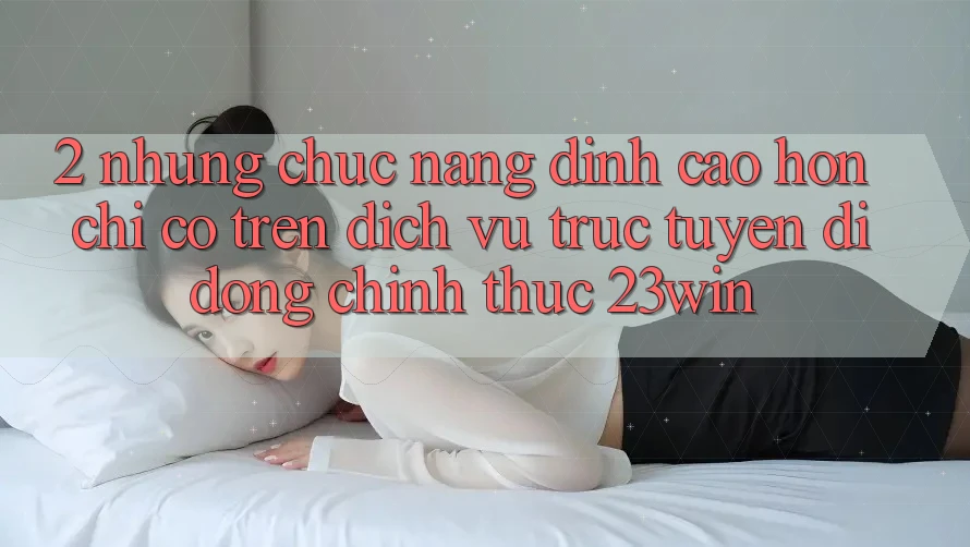 2. Những Chức năng Đỉnh cao hơn Chỉ Có Trên Dịch vụ trực tuyến di động Chính Thức 23win
