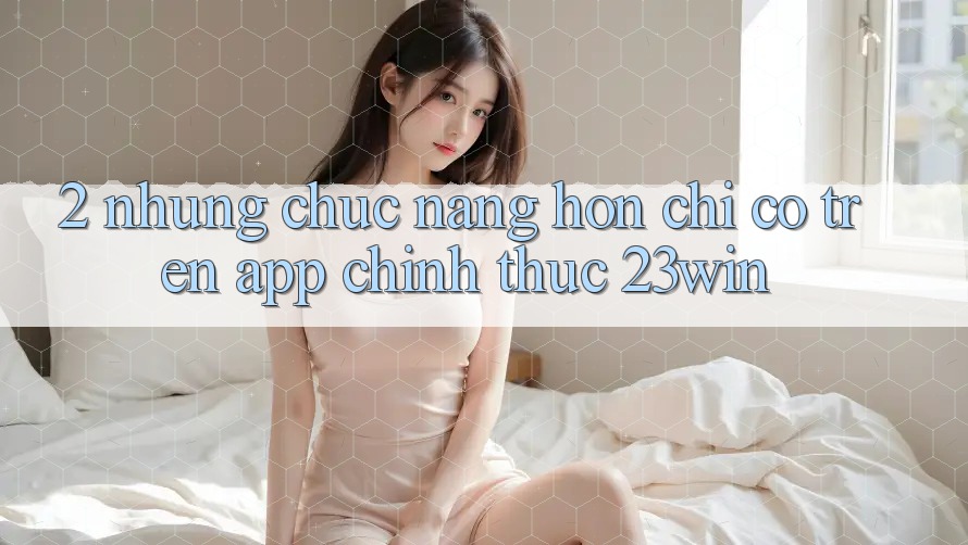 2. Những Chức năng Hơn Chỉ Có Trên App Chính Thức 23win 2. Những Chức năng Hơn Chỉ Có Trên App Chính Thức 23win