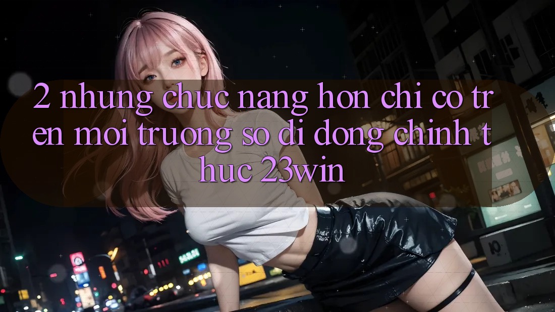 2. Những Chức năng Hơn Chỉ Có Trên Môi trường số di động Chính Thức 23win