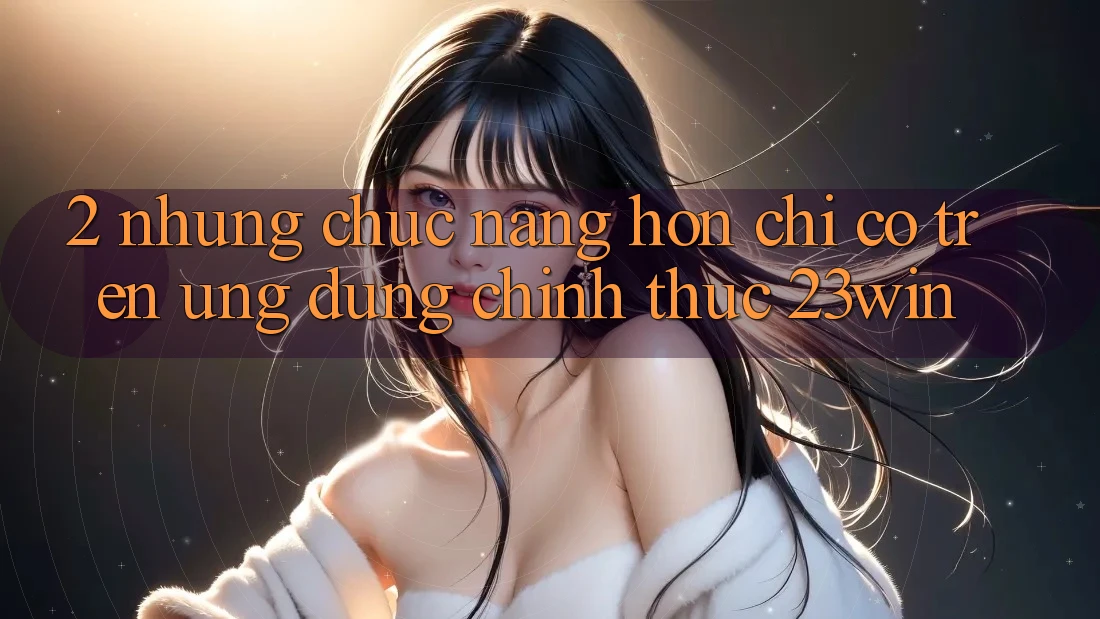 2. Những Chức năng Hơn Chỉ Có Trên Ứng Dụng Chính Thức 23win