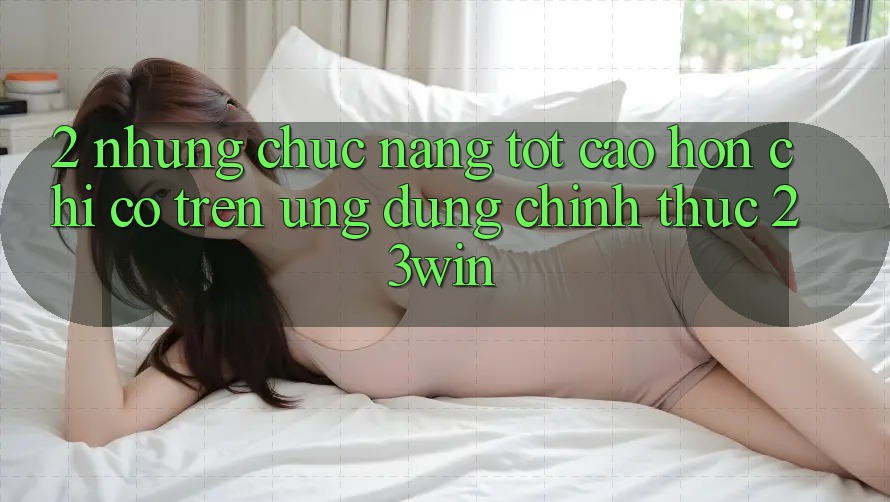 2. Những Chức năng Tốt cao hơn Chỉ Có Trên Ứng Dụng Chính Thức 23win
