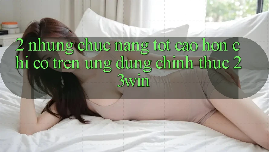2. Những Chức năng Tốt cao hơn Chỉ Có Trên Ứng Dụng Chính Thức 23win
