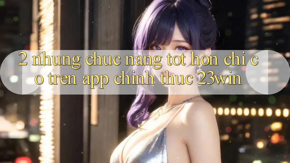 2. Những Chức năng Tốt hơn Chỉ Có Trên App Chính Thức 23win
