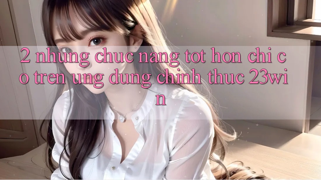 2. Những Chức năng Tốt hơn Chỉ Có Trên Ứng Dụng Chính Thức 23win 2. Những Chức năng Tốt hơn Chỉ Có Trên Ứng Dụng Chính Thức 23win