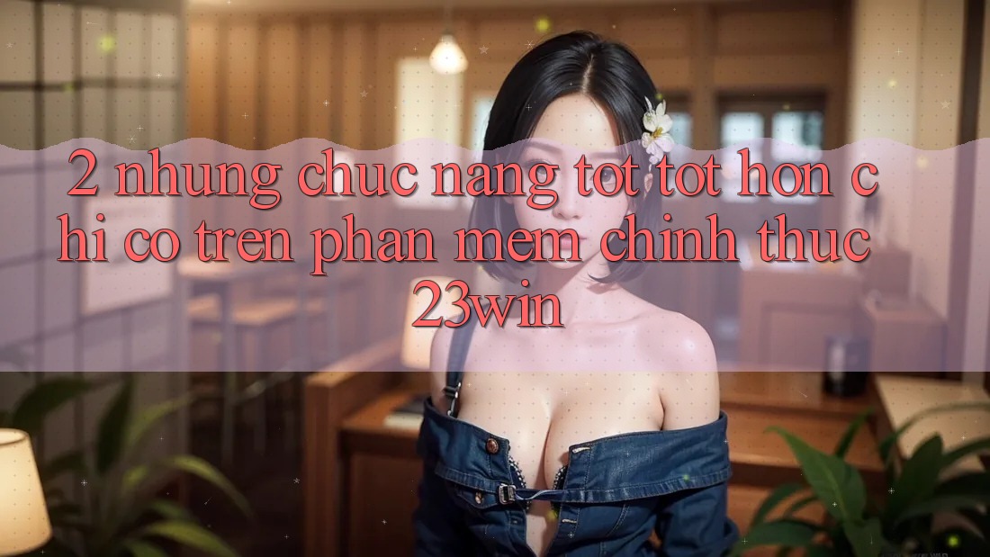 2. Những Chức năng Tốt tốt hơn Chỉ Có Trên Phần mềm Chính Thức 23win 2. Những Chức năng Tốt tốt hơn Chỉ Có Trên Phần mềm Chính Thức 23win