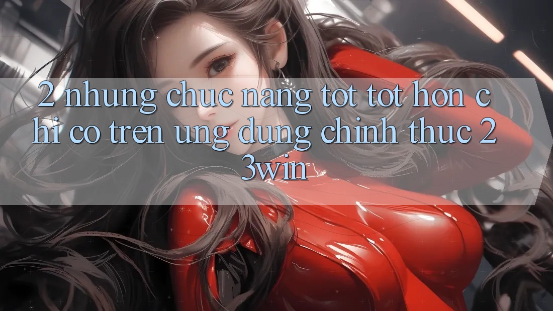 2. Những Chức năng Tốt tốt hơn Chỉ Có Trên Ứng Dụng Chính Thức 23win