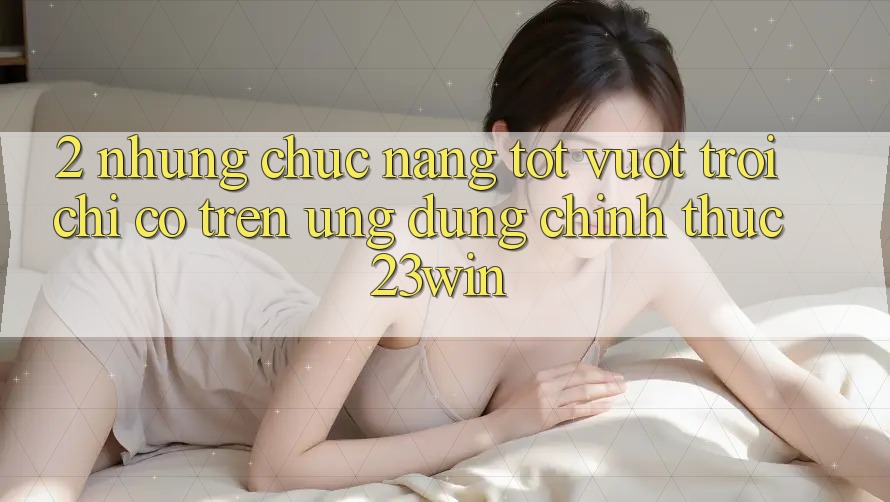 2. Những Chức năng Tốt vượt trội Chỉ Có Trên Ứng Dụng Chính Thức 23win