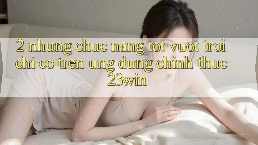 2. Những Chức năng Tốt vượt trội Chỉ Có Trên Ứng Dụng Chính Thức 23win