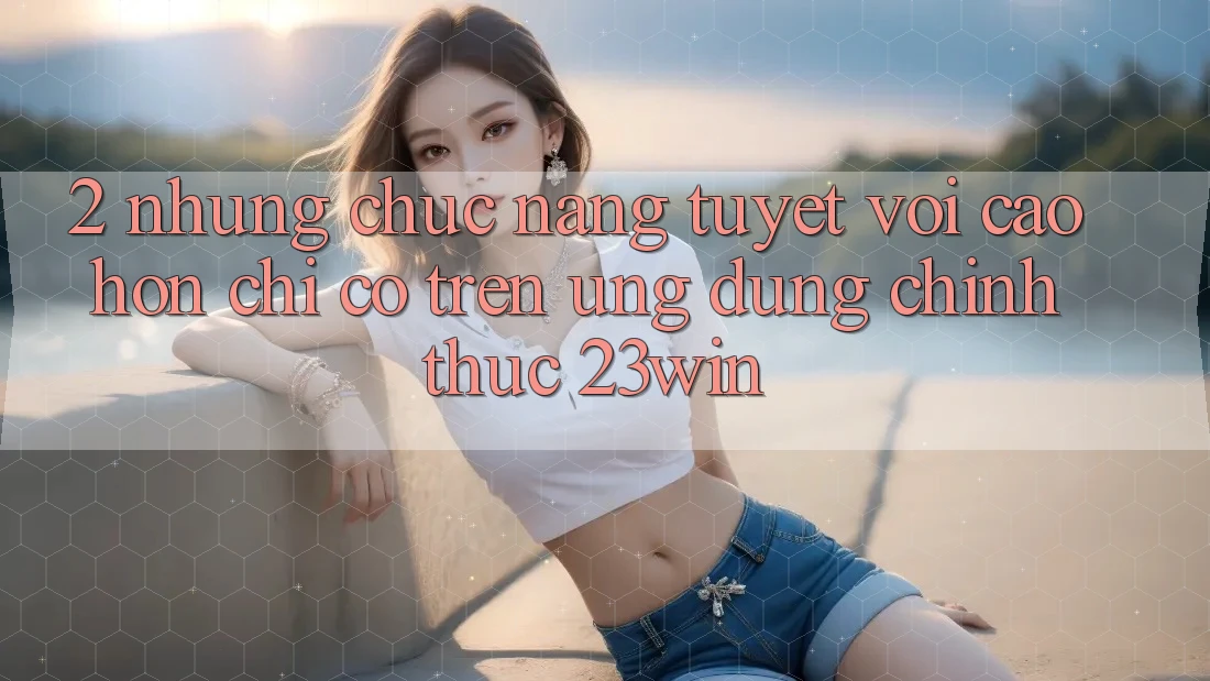 2. Những Chức năng Tuyệt vời cao hơn Chỉ Có Trên Ứng Dụng Chính Thức 23win