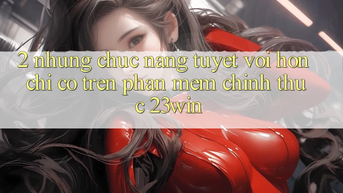2. Những Chức năng Tuyệt vời hơn Chỉ Có Trên Phần mềm Chính Thức 23win