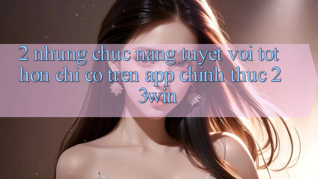 2. Những Chức năng Tuyệt vời tốt hơn Chỉ Có Trên App Chính Thức 23win 2. Những Chức năng Tuyệt vời tốt hơn Chỉ Có Trên App Chính Thức 23win