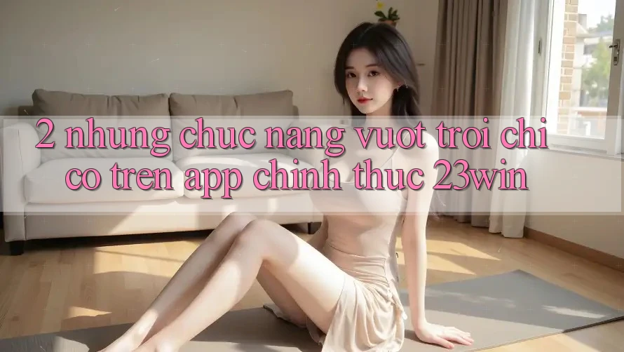 2. Những Chức năng Vượt Trội Chỉ Có Trên App Chính Thức 23win