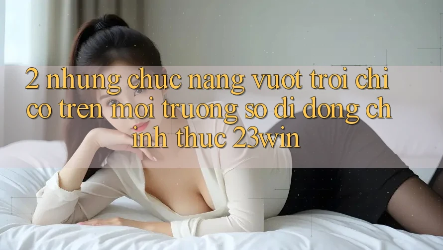 2. Những Chức năng Vượt Trội Chỉ Có Trên Môi trường số di động Chính Thức 23win 2. Những Chức năng Vượt Trội Chỉ Có Trên Môi trường số di động Chính Thức 23win