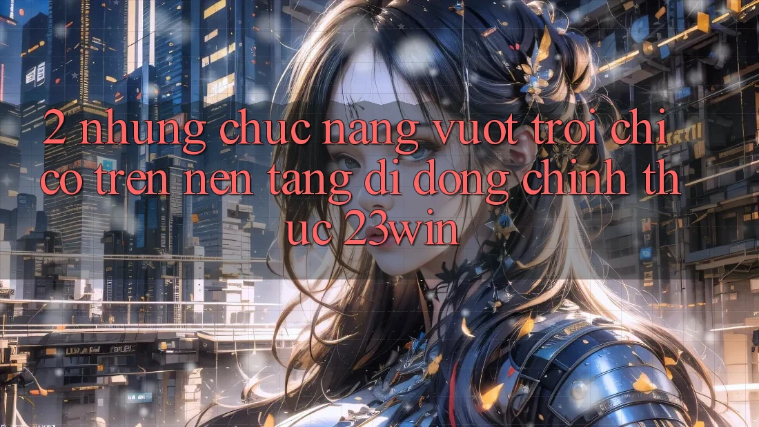 2. Những Chức năng Vượt Trội Chỉ Có Trên Nền tảng di động Chính Thức 23win