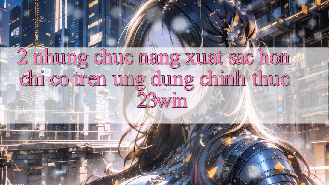 2. Những Chức năng Xuất sắc hơn Chỉ Có Trên Ứng Dụng Chính Thức 23win