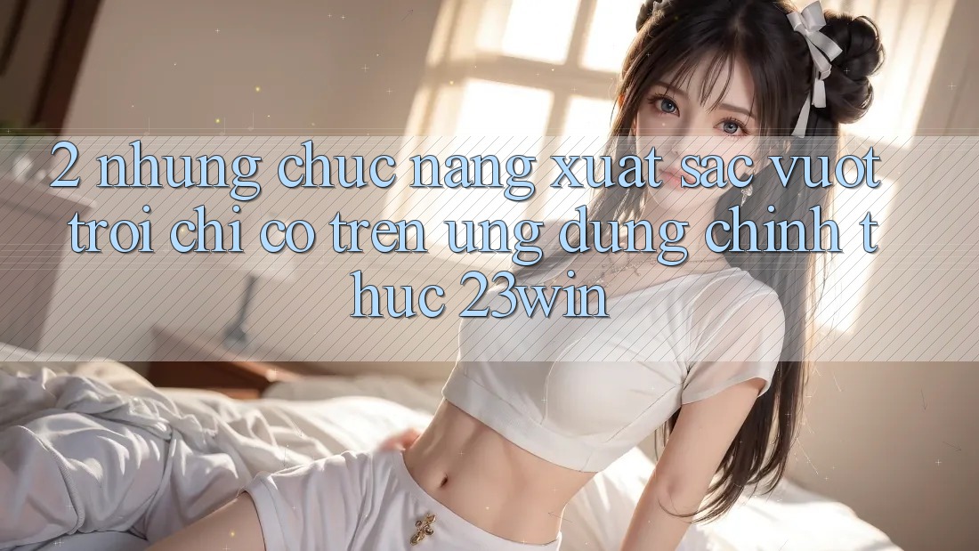 2. Những Chức năng Xuất sắc vượt trội Chỉ Có Trên Ứng Dụng Chính Thức 23win 2. Những Chức năng Xuất sắc vượt trội Chỉ Có Trên Ứng Dụng Chính Thức 23win