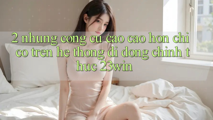 2. Những Công cụ Cao cao hơn Chỉ Có Trên Hệ thống di động Chính Thức 23win