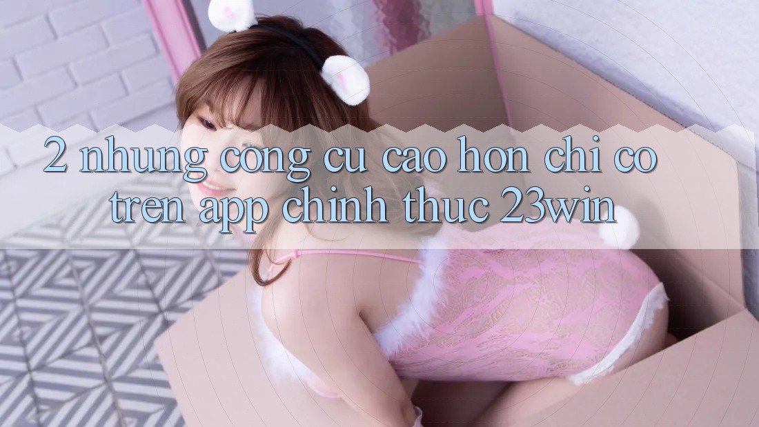 2. Những Công cụ Cao hơn Chỉ Có Trên App Chính Thức 23win