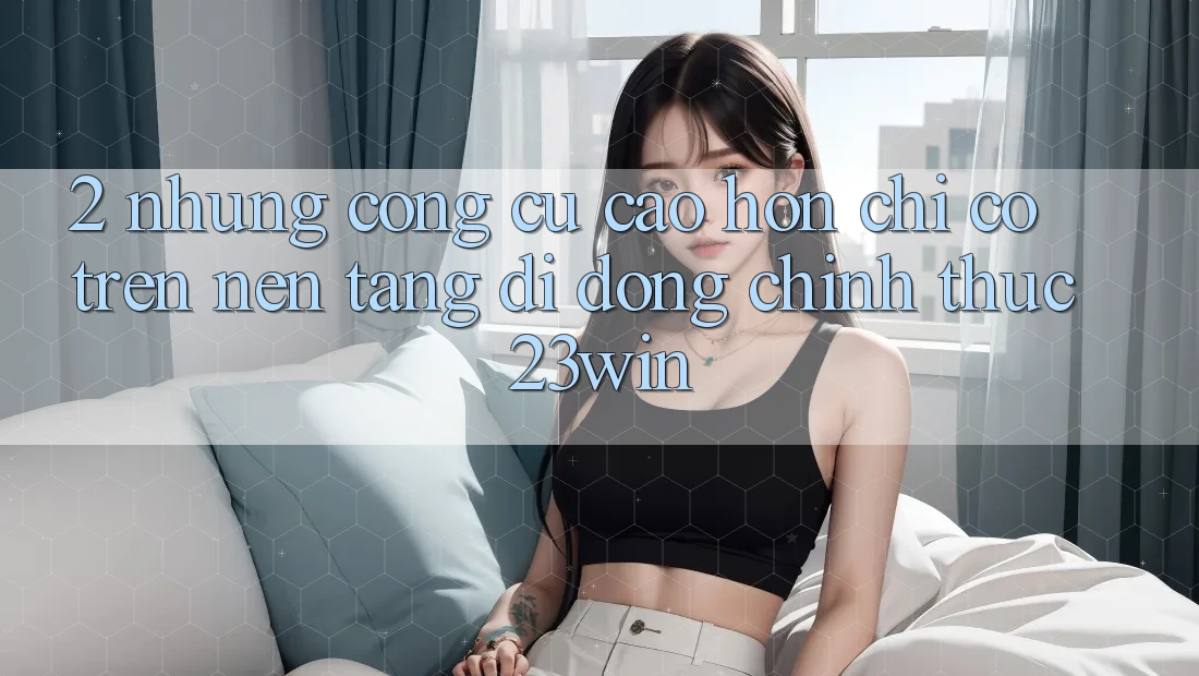 2. Những Công cụ Cao hơn Chỉ Có Trên Nền tảng di động Chính Thức 23win 2. Những Công cụ Cao hơn Chỉ Có Trên Nền tảng di động Chính Thức 23win