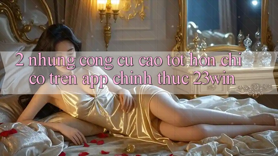 2. Những Công cụ Cao tốt hơn Chỉ Có Trên App Chính Thức 23win