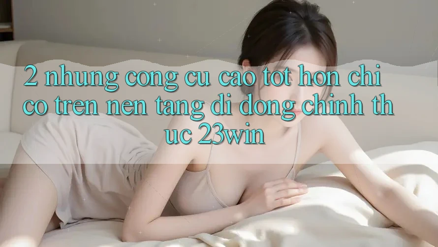 2. Những Công cụ Cao tốt hơn Chỉ Có Trên Nền tảng di động Chính Thức 23win 2. Những Công cụ Cao tốt hơn Chỉ Có Trên Nền tảng di động Chính Thức 23win