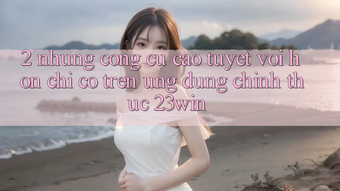 2. Những Công cụ Cao tuyệt vời hơn Chỉ Có Trên Ứng Dụng Chính Thức 23win