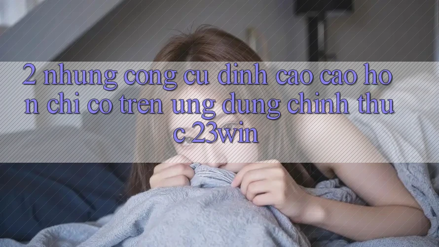 2. Những Công cụ Đỉnh cao cao hơn Chỉ Có Trên Ứng Dụng Chính Thức 23win