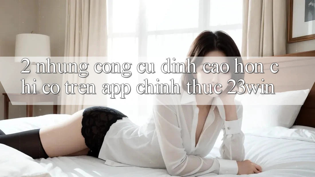 2. Những Công cụ Đỉnh cao hơn Chỉ Có Trên App Chính Thức 23win 2. Những Công cụ Đỉnh cao hơn Chỉ Có Trên App Chính Thức 23win