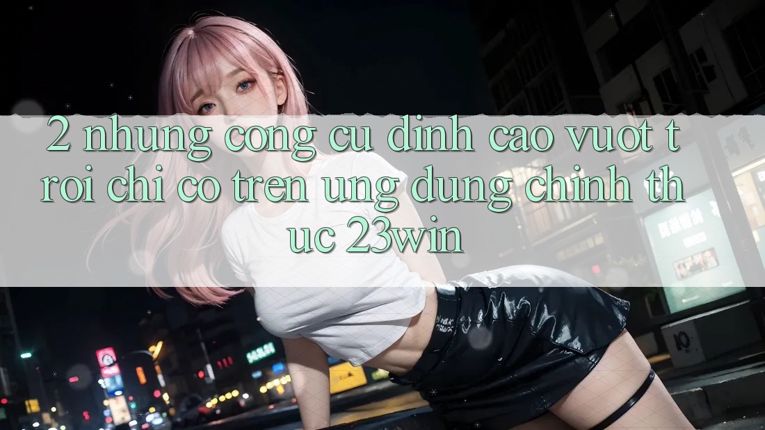 2. Những Công cụ Đỉnh cao vượt trội Chỉ Có Trên Ứng Dụng Chính Thức 23win