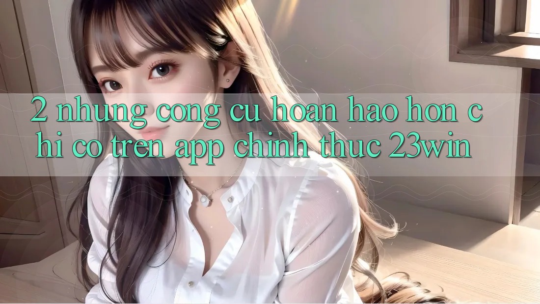 2. Những Công cụ Hoàn hảo hơn Chỉ Có Trên App Chính Thức 23win