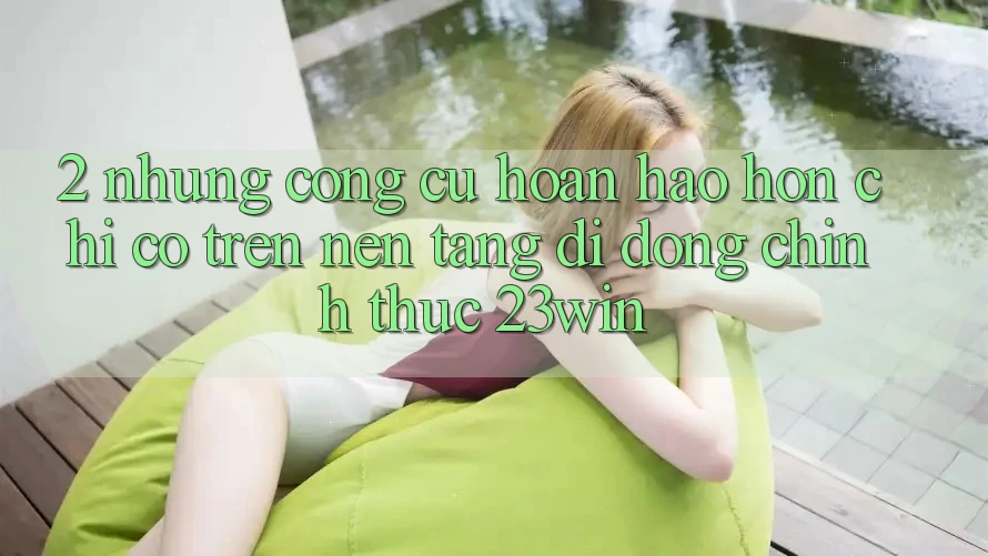 2. Những Công cụ Hoàn hảo hơn Chỉ Có Trên Nền tảng di động Chính Thức 23win