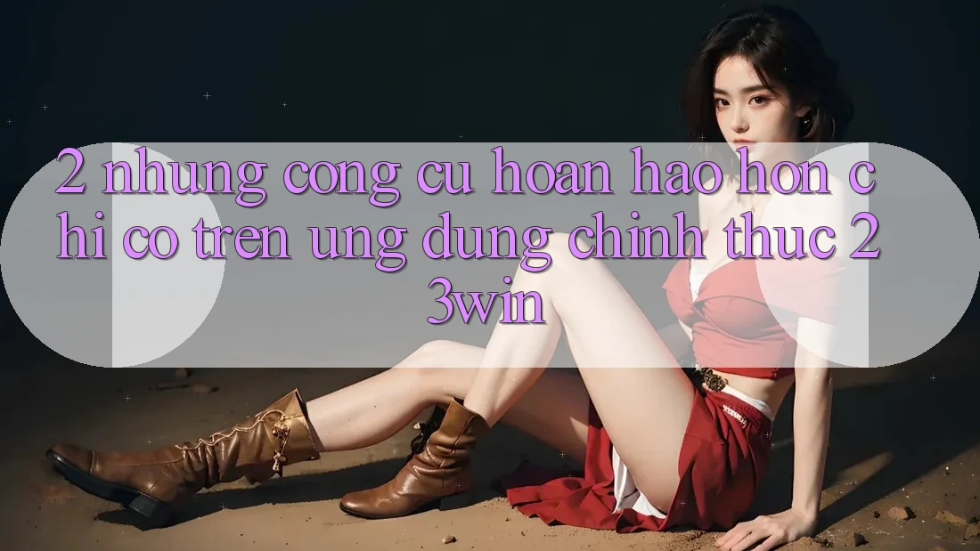 2. Những Công cụ Hoàn hảo hơn Chỉ Có Trên Ứng dụng Chính Thức 23win 2. Những Công cụ Hoàn hảo hơn Chỉ Có Trên Ứng dụng Chính Thức 23win