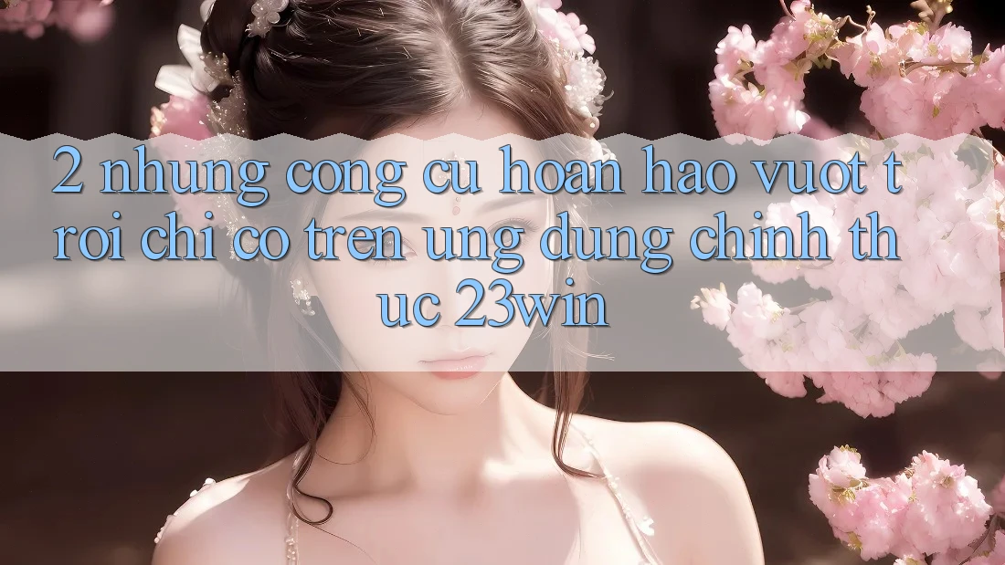2. Những Công cụ Hoàn hảo vượt trội Chỉ Có Trên Ứng Dụng Chính Thức 23win