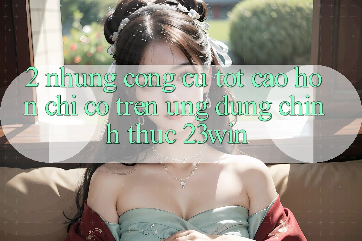 2. Những Công cụ Tốt cao hơn Chỉ Có Trên Ứng Dụng Chính Thức 23win