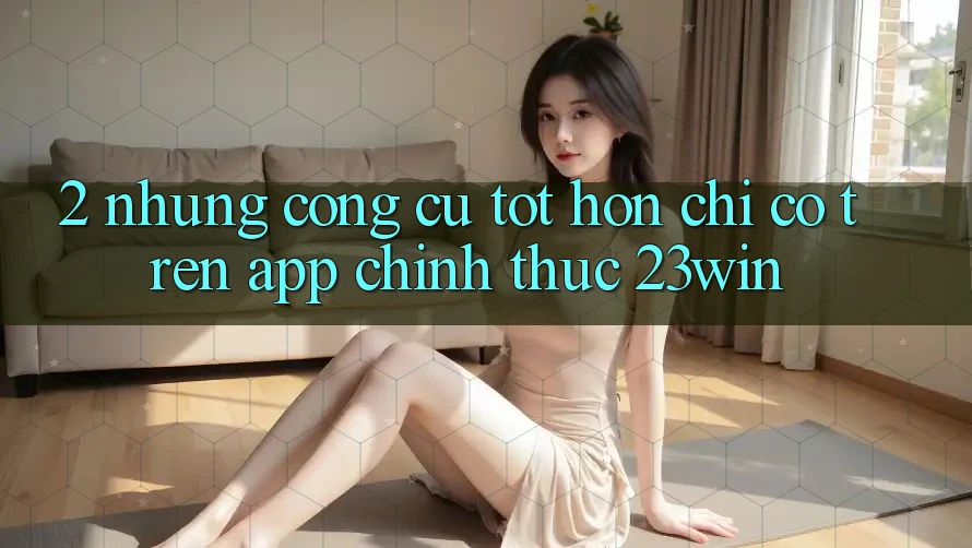 2. Những Công cụ Tốt hơn Chỉ Có Trên App Chính Thức 23win