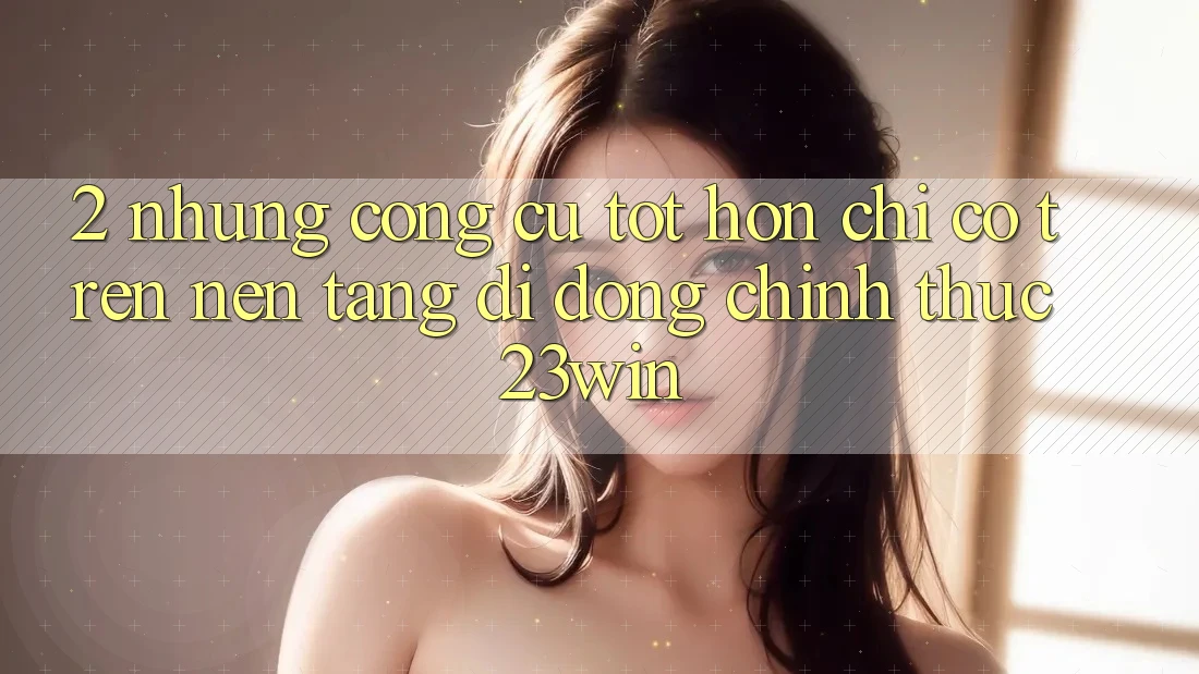 2. Những Công cụ Tốt hơn Chỉ Có Trên Nền tảng di động Chính Thức 23win